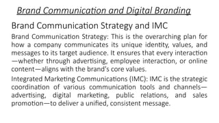 Brand Communication and Digital Branding
Brand Communication Strategy and IMC
Brand Communication Strategy: This is the overarching plan for
how a company communicates its unique identity, values, and
messages to its target audience. It ensures that every interaction
—whether through advertising, employee interaction, or online
content—aligns with the brand's core values.
Integrated Marketing Communications (IMC): IMC is the strategic
coordination of various communication tools and channels—
advertising, digital marketing, public relations, and sales
promotion—to deliver a unified, consistent message.
 