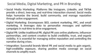Social Media, Digital Marketing, and PR in Branding
• Social Media Marketing: Platforms like Instagram, LinkedIn, and TikTok
provide a direct, two-way, and real-time interaction channel. Social media
helps humanize the brand, build community, and manage reputation
through active engagement.
• Digital Marketing: Encompasses SEO, content marketing, PPC, and email
marketing. It leverages data to personalize messages and optimize
campaigns in real-time to drive engagement.
• Digital PR: Unlike traditional PR, digital PR uses online platforms, influencer
partnerships, and content creation to build credibility, trust, and organic
visibility. It is essential for managing online reputation and controlling the
narrative during crises.
• Integration: Successful brands blend PR and social media to gain organic,
high-credibility exposure, sharing positive media coverage on social
channels to amplify reach.
 