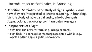 Introduction to Semiotics in Branding
• Definition: Semiotics is the study of signs, symbols, and
how they are interpreted to create meaning. In branding,
it is the study of how visual and symbolic elements
(logos, colors, packaging) communicate messages.
• Components of a Sign:
• Signifier: The physical form (e.g., a logo or color).
• Signified: The concept or meaning associated with it (e.g.,
Apple's bitten apple signifies innovation).
 