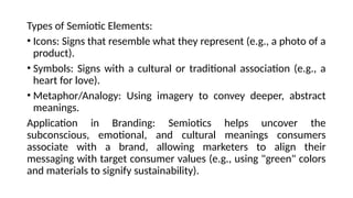 Types of Semiotic Elements:
• Icons: Signs that resemble what they represent (e.g., a photo of a
product).
• Symbols: Signs with a cultural or traditional association (e.g., a
heart for love).
• Metaphor/Analogy: Using imagery to convey deeper, abstract
meanings.
Application in Branding: Semiotics helps uncover the
subconscious, emotional, and cultural meanings consumers
associate with a brand, allowing marketers to align their
messaging with target consumer values (e.g., using "green" colors
and materials to signify sustainability).
 