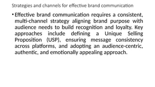 Strategies and channels for effective brand communication
•Effective brand communication requires a consistent,
multi-channel strategy aligning brand purpose with
audience needs to build recognition and loyalty. Key
approaches include defining a Unique Selling
Proposition (USP), ensuring message consistency
across platforms, and adopting an audience-centric,
authentic, and emotionally appealing approach.
 
