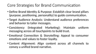 Core Strategies for Brand Communication
• Define Brand Identity & Purpose: Establish clear brand pillars
(purpose, positioning, personality) to guide communication.
• Target Audience Analysis: Understand audience preferences
and behavior to tailor messages.
• Consistency (Integrated Marketing): Maintain uniform
messaging across all touchpoints to build trust.
• Emotional Connection & Storytelling: Appeal to consumer
emotions and values to foster loyalty.
• Content Alignment: Align content across all channels to
convey a unified brand narrative.
 
