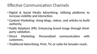 Effective Communication Channels
• Digital & Social Media Advertising: Utilizing platforms to
increase visibility and interaction.
• Content Marketing: Using blogs, videos, and articles to build
authority.
• Public Relations (PR): Enhancing brand image through third-
party validation.
• Direct Marketing: Personalized communication with
customers.
• Traditional Advertising: Print, TV, or radio for broader reach.
 