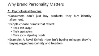 Why Brand Personality Matters
A) Psychological Bonding
• Consumers don’t just buy products; they buy identity
alignment.
• People choose brands that reflect:
• Their self-image
• Their aspirations
• Their social signaling needs
• Example: A Royal Enfield rider isn’t buying mileage; they’re
buying rugged masculinity and freedom.
 