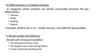• b) Differentiation in Cluttered Markets
- In categories where products are similar, personality becomes the key
differentiator.
• Telecom
• FMCG
• Banking
• Apparel
• Example: Airtel vs Jio vs VI – similar services, very different personalities
• c) Brand Loyalty and Advocacy
- Brands with strong personalities:
• Are remembered more easily
• Are forgiven more easily during failures
• Create emotional switching costs
 