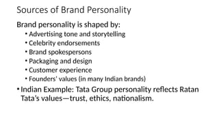 Sources of Brand Personality
Brand personality is shaped by:
• Advertising tone and storytelling
• Celebrity endorsements
• Brand spokespersons
• Packaging and design
• Customer experience
• Founders’ values (in many Indian brands)
•Indian Example: Tata Group personality reflects Ratan
Tata’s values—trust, ethics, nationalism.
 
