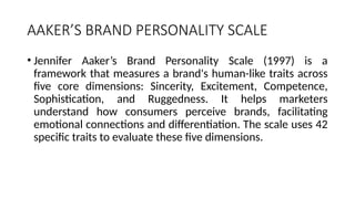 AAKER’S BRAND PERSONALITY SCALE
• Jennifer Aaker’s Brand Personality Scale (1997) is a
framework that measures a brand's human-like traits across
five core dimensions: Sincerity, Excitement, Competence,
Sophistication, and Ruggedness. It helps marketers
understand how consumers perceive brands, facilitating
emotional connections and differentiation. The scale uses 42
specific traits to evaluate these five dimensions.
 