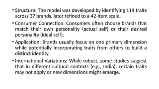 • Structure: The model was developed by identifying 114 traits
across 37 brands, later refined to a 42-item scale.
• Consumer Connection: Consumers often choose brands that
match their own personality (actual self) or their desired
personality (ideal self).
• Application: Brands usually focus on one primary dimension
while potentially incorporating traits from others to build a
distinct identity.
• International Variations: While robust, some studies suggest
that in different cultural contexts (e.g., India), certain traits
may not apply or new dimensions might emerge.
 