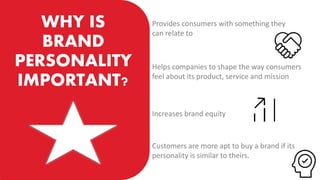 WHY IS
BRAND
PERSONALITY
IMPORTANT?
Provides consumers with something they
can relate to
Helps companies to shape the way consumers
feel about its product, service and mission
Increases brand equity
Customers are more apt to buy a brand if its
personality is similar to theirs.
 