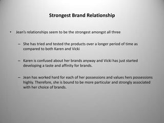 Strongest Brand Relationship

•   Jean’s relationships seem to be the strongest amongst all three

     – She has tried and tested the products over a longer period of time as
       compared to both Karen and Vicki

     – Karen is confused about her brands anyway and Vicki has just started
       developing a taste and affinity for brands.

     – Jean has worked hard for each of her possessions and values hers possessions
       highly. Therefore, she is bound to be more particular and strongly associated
       with her choice of brands.
 