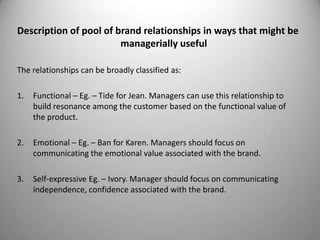 Description of pool of brand relationships in ways that might be
                        managerially useful

The relationships can be broadly classified as:

1.   Functional – Eg. – Tide for Jean. Managers can use this relationship to
     build resonance among the customer based on the functional value of
     the product.

2.   Emotional – Eg. – Ban for Karen. Managers should focus on
     communicating the emotional value associated with the brand.

3.   Self-expressive Eg. – Ivory. Manager should focus on communicating
     independence, confidence associated with the brand.
 