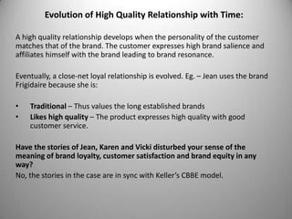 Evolution of High Quality Relationship with Time:

A high quality relationship develops when the personality of the customer
matches that of the brand. The customer expresses high brand salience and
affiliates himself with the brand leading to brand resonance.

Eventually, a close-net loyal relationship is evolved. Eg. – Jean uses the brand
Frigidaire because she is:

•   Traditional – Thus values the long established brands
•   Likes high quality – The product expresses high quality with good
    customer service.

Have the stories of Jean, Karen and Vicki disturbed your sense of the
meaning of brand loyalty, customer satisfaction and brand equity in any
way?
No, the stories in the case are in sync with Keller’s CBBE model.
 