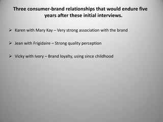 Three consumer-brand relationships that would endure five
              years after these initial interviews.

 Karen with Mary Kay – Very strong association with the brand

 Jean with Frigidaire – Strong quality perception

 Vicky with Ivory – Brand loyalty, using since childhood
 