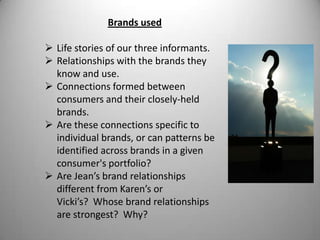 Brands used

 Life stories of our three informants.
 Relationships with the brands they
  know and use.
 Connections formed between
  consumers and their closely-held
  brands.
 Are these connections specific to
  individual brands, or can patterns be
  identified across brands in a given
  consumer's portfolio?
 Are Jean’s brand relationships
  different from Karen’s or
  Vicki’s? Whose brand relationships
  are strongest? Why?
 