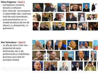 Silviu Prigoana – locul 1
- antreprenor constant,
dinamic si eficient.
- Scor mare de recunoaștere
si notorietății sale, susținuta
mult de auto-promovare.
- auto-promovarea nu i-a
erodat titulatura de om de
afaceri, ci, dimpotrivă, i-a
potentat-o
Dan Voiculescu – locul 2
- se afla pe locul 2 din nou
propulsat de auto-
promovare, dar si de
performanta si vizibilitatea
business-ului creat (in
principal media)
 