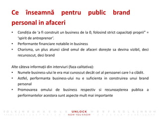 9
• Condiția de ‘a fi construit un business de la 0, folosind strict capacitați proprii” =
‘spirit de antreprenor’.
• Performante financiare notabile in business
• Charisma, un plus atunci când omul de afaceri dorește sa devina vizibil, deci
recunoscut, deci brand
Ce înseamnă pentru public brand
personal in afaceri
Alte câteva informații din interviuri (faza calitativa):
• Numele business-ului le era mai cunoscut decât cel al persoanei care l-a clădit.
• Astfel, performanta business-ului nu e suficienta in construirea unui brand
personal
• Promovarea omului de business respectiv si recunoașterea publica a
performantelor acestora sunt aspecte mult mai importante
 