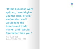 “If this business were
split up, I would give
you the land, bricks
and mortar, and I
would take the
brands and trade
marks, and I would
fare better than you.”
John Stuart, CEO,
Quaker Oats Co, 1922 - 1953
 