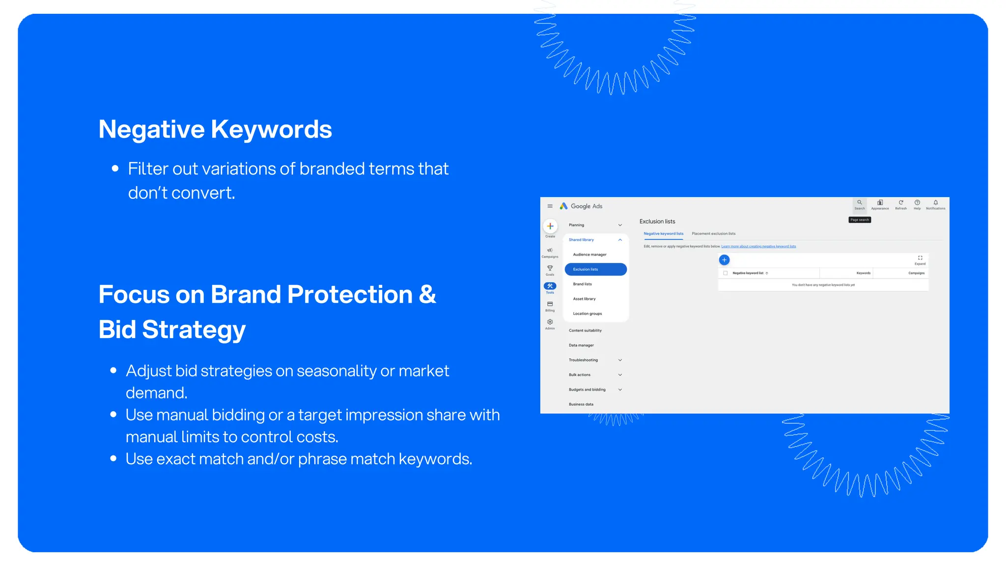 Negative Keywords
Filter out variations of branded terms that
don’t convert.
Focus on Brand Protection &
Bid Strategy
Adjust bid strategies on seasonality or market
demand.
Use manual bidding or a target impression share with
manual limits to control costs.
Use exact match and/or phrase match keywords.
 