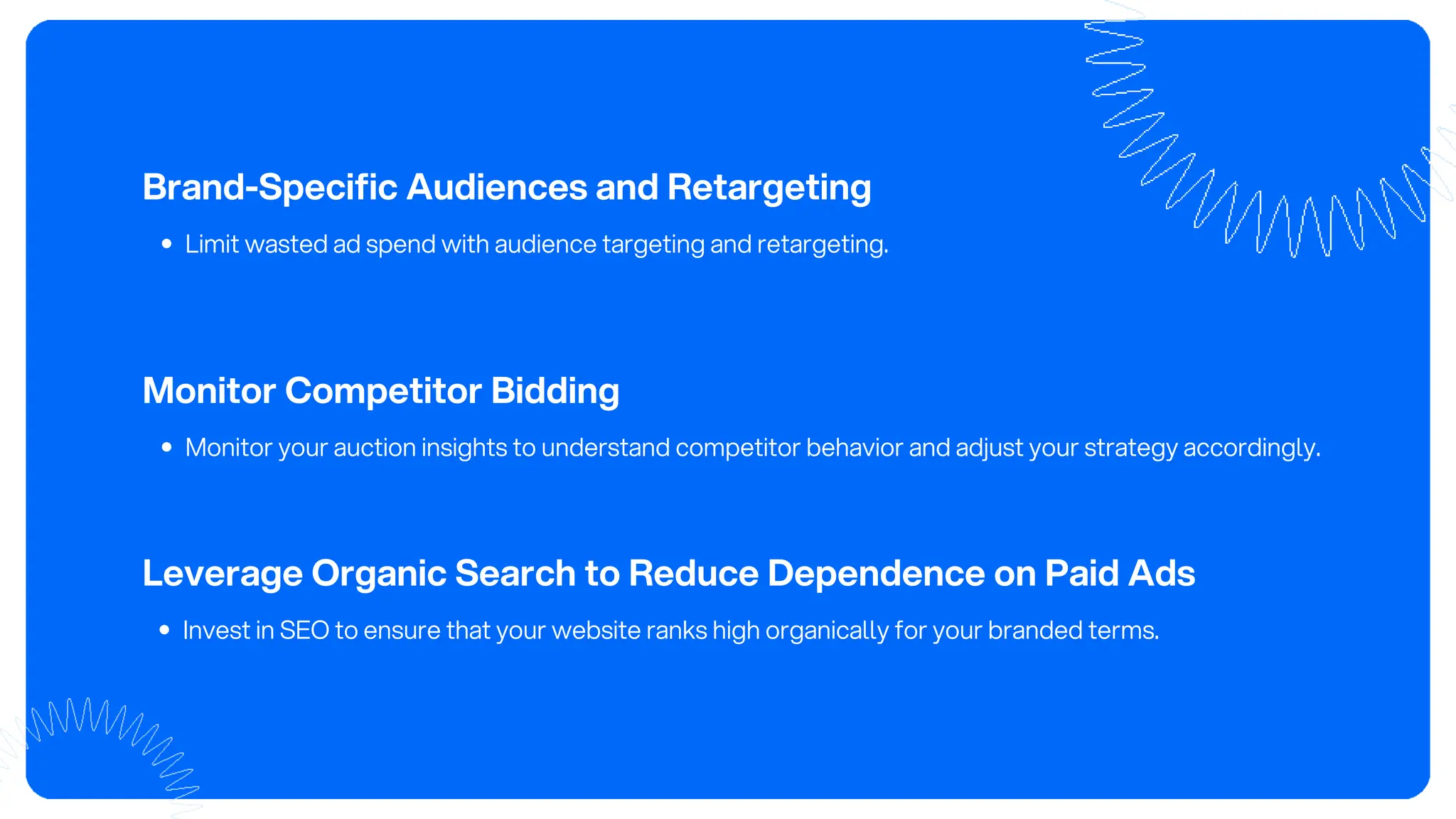 Brand-Specific Audiences and Retargeting
Limit wasted ad spend with audience targeting and retargeting.
Monitor Competitor Bidding
Monitor your auction insights to understand competitor behavior and adjust your strategy accordingly.
Leverage Organic Search to Reduce Dependence on Paid Ads
Invest in SEO to ensure that your website ranks high organically for your branded terms.
 