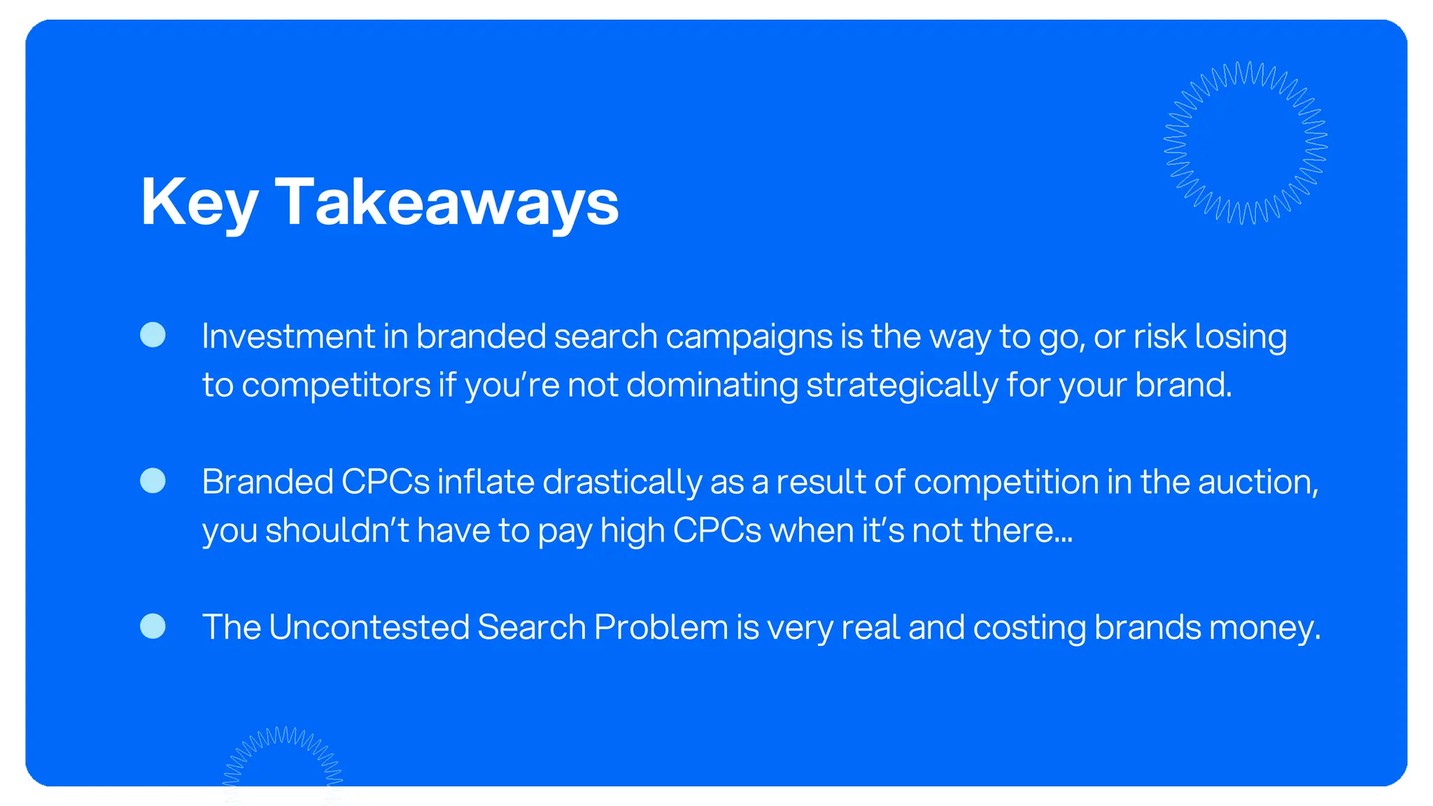 Key Takeaways
Investment in branded search campaigns is the way to go, or risk losing
to competitors if you’re not dominating strategically for your brand.
Branded CPCs inflate drastically as a result of competition in the auction,
you shouldn’t have to pay high CPCs when it’s not there...
The Uncontested Search Problem is very real and costing brands money.
 