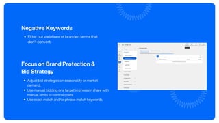 Negative Keywords
Filter out variations of branded terms that
don’t convert.
Focus on Brand Protection &
Bid Strategy
Adjust bid strategies on seasonality or market
demand.
Use manual bidding or a target impression share with
manual limits to control costs.
Use exact match and/or phrase match keywords.
 