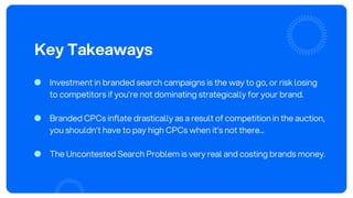 Key Takeaways
Investment in branded search campaigns is the way to go, or risk losing
to competitors if you’re not dominating strategically for your brand.
Branded CPCs inflate drastically as a result of competition in the auction,
you shouldn’t have to pay high CPCs when it’s not there...
The Uncontested Search Problem is very real and costing brands money.
 