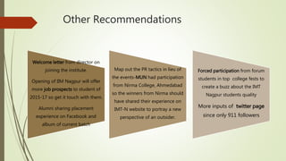 Other Recommendations
Welcome letter from director on
joining the institute.
Opening of IIM Nagpur will offer
more job prospects to student of
2015-17 so get it touch with them.
Alumni sharing placement
experience on Facebook and
album of current batch
Map out the PR tactics in lieu of
the events-MUN had participation
from Nirma College, Ahmedabad
so the winners from Nirma should
have shared their experience on
IMT-N website to portray a new
perspective of an outsider.
Forced participation from forum
students in top college fests to
create a buzz about the IMT
Nagpur students quality
More inputs of twitter page
since only 911 followers
 