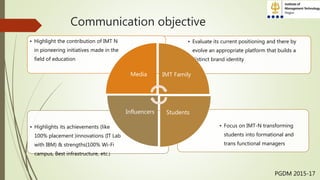 Communication objective
• Focus on IMT-N transforming
students into formational and
trans functional managers
• Highlights its achievements (like
100% placement )innovations (IT Lab
with IBM) & strengths(100% Wi-Fi
campus, Best infrastructure, etc.)
• Evaluate its current positioning and there by
evolve an appropriate platform that builds a
distinct brand identity
• Highlight the contribution of IMT N
in pioneering initiatives made in the
field of education
Media IMT Family
StudentsInfluencers
PGDM 2015-17
 