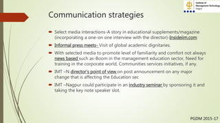 Communication strategies
 Select media interactions-A story in educational supplements/magazine
(incorporating a one-on one interview with the director)-Insideiim.com
 Informal press meets- Visit of global academic dignitaries.
 With selected media to promote level of familiarity and comfort not always
news based such as-Boom in the management education sector, Need for
training in the corporate world, Communities services initiatives, if any.
 IMT –N director’s point of view on post announcement on any major
change that is affecting the Education sec
 IMT –Nagpur could participate in an industry seminar by sponsoring it and
taking the key note speaker slot.
PGDM 2015-17
 