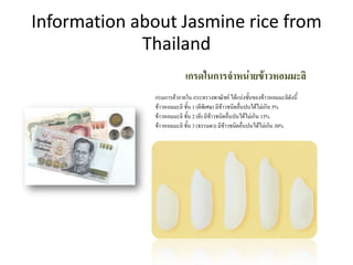 Information about Jasmine rice from
Thailand
เกรดในการจาหน่ายข้าวหอมมะลิ
กรมการค้าภายใน กระทรวงพาณิชย์ ได้แบ่งชั้นของข้าวหอมมะลิดังนี้
ข้าวหอมมะลิ ชั้น 1 (ดีพิเศษ) มีข้าวชนิดอื่นปนได้ไม่เกิน 5%
ข้าวหอมมะลิ ชั้น 2 (ดี) มีข้าวชนิดอื่นปนได้ไม่เกิน 15%
ข้าวหอมมะลิ ชั้น 3 (ธรรมดา) มีข้าวชนิดอื่นปนได้ไม่เกิน 30%
 