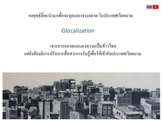 กลยุทธ์ที่จะน้ามาเพื่อจะบุกและเจาะตลาด ในประเทศเวียดนาม
Glocalization
เจาะการตลาดแบบคงความเป็นข้าวไทย
แต่ยังต้องมีการปรับการสื่อสารการรับรู้เพื่อให้เข้ากับประเทศเวียดนาม
 