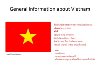 General Information about Vietnam
ธงชาติประเทศเวียดนาม
ชื่ออย่างเป็นทางการ สาธารณรัฐสังคมนิยมเวียดนาม
เมืองหลวง กรุงฮานอย
พื้นที่
329,241 ตร.กม. มีชายแดน
ติดกับประเทศจีน ลาว กัมพูชา
จังหวัด+นคร มี 64 จังหวัด และ 6 นคร
(ฮานอย โฮจิมินห์ ไฮฟอง ดานัง เกิ่นเทอ เว้)
ภาษา
ภาษาเวียดนาม
และสามารถพูดภาษาอังกฤษได้
พร้อมทั้งสามารถพูดภาษาฝรั่งเศษได้เพราะเคยตกเป็นเมืองขึ้น
 