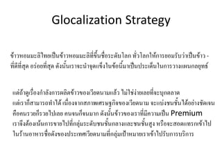 Glocalization Strategy
ข้าวหอมมะลิไทยเป็นข้าวหอมมะลิที่ขึ้นชื่อระดับโลก ทั่วโลกให้การยอมรับว่าเป็นข้าว -
ที่ดีที่สุด อร่อยที่สุด ดังนั้นเราจะน้าจุดแข็งในข้อนี้มาเป็นประเด็นในการวางแผนกลยุทธ์
แต่ถ้าดูเรื่องก้าลังการผลิตข้าวของเวียดนามแล้ว ไม่ใช่ง่ายเลยที่จะบุกตลาด
แต่เราก็สามารถท้าได้ เนื่องจากสภาพเศรษฐกิจของเวียดนาม จะแบ่งชนชั้นได้อย่างชัดเจน
คือคนรวยก็รวยไปเลย คนจนก็จนมาก ดังนั้นข้าวของเราที่มีความเป็น Premium
เราจึงต้องเน้นการขายไปที่กลุ่มระดับชนชั้นกลางและชนชั้นสูง หรือจะสอดแทรกเข้าไป
ในร้านอาหารชื่อดังของประเทศเวียดนามที่กลุ่มเป้าหมายเราเข้าไปรับการบริการ
 
