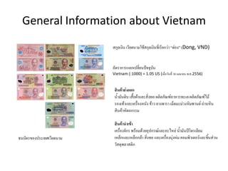 General Information about Vietnam
ธนบัตรของประเทศเวียดนาม
สกุลเงิน เวียดนามใช้สกุลเงินที่เรียกว่า “ด่อง” (Dong, VND)
อัตราการแลกเปลี่ยนปัจจุบัน
Vietnam (:1000) = 1.05 US (เมื่อวันที่ 30 เมษายน พ.ศ.2556)
สินค้าส่งออก
น้้ามันดิบ เสื้อผ้าและสิ่งทอ ผลิตภัณฑ์อาหารทะเล ผลิตภัณฑ์ไม้
รองเท้าและเครื่องหนัง ข้าว ยางพารา เม็ดมะม่วงหิมพานต์ ถ่านหิน
สินค้าหัตถกรรม
สินค้านาเข้า
เครื่องจักร พร้อมด้วยอุปกรณ์และอะไหล่ น้้ามันปิโตรเลียม
เหล็กและเหล็กกล้า สิ่งทอ และเครื่องนุ่งห่ม คอมพิวเตอร์และชิ้นส่วน
วัสดุพลาสติก
 