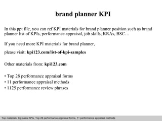 brand planner KPI 
In this ppt file, you can ref KPI materials for brand planner position such as brand 
planner list of KPIs, performance appraisal, job skills, KRAs, BSC… 
If you need more KPI materials for brand planner, 
please visit: kpi123.com/list-of-kpi-samples 
Other materials from: kpi123.com 
• Top 28 performance appraisal forms 
• 11 performance appraisal methods 
• 1125 performance review phrases 
Top materials: top sales KPIs, Top 28 performance appraisal forms, 11 performance appraisal methods 
Interview questions and answers – free download/ pdf and ppt file 
 