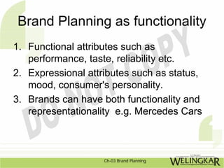 Brand Planning as functionality
1. Functional attributes such as
   performance, taste, reliability etc.
2. Expressional attributes such as status,
   mood, consumer's personality.
3. Brands can have both functionality and
   representationality e.g. Mercedes Cars



                    Ch-03 Brand Planning
 