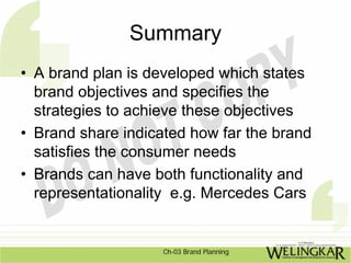 Summary
• A brand plan is developed which states
  brand objectives and specifies the
  strategies to achieve these objectives
• Brand share indicated how far the brand
  satisfies the consumer needs
• Brands can have both functionality and
  representationality e.g. Mercedes Cars


                    Ch-03 Brand Planning
 