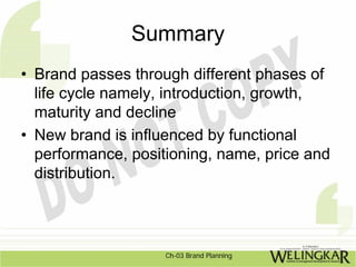 Summary
• Brand passes through different phases of
  life cycle namely, introduction, growth,
  maturity and decline
• New brand is influenced by functional
  performance, positioning, name, price and
  distribution.




                    Ch-03 Brand Planning
 