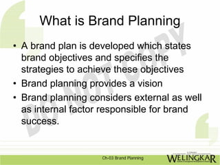 What is Brand Planning
• A brand plan is developed which states
  brand objectives and specifies the
  strategies to achieve these objectives
• Brand planning provides a vision
• Brand planning considers external as well
  as internal factor responsible for brand
  success.


                    Ch-03 Brand Planning
 