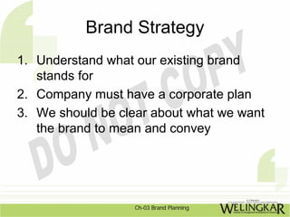 Brand Strategy
1. Understand what our existing brand
   stands for
2. Company must have a corporate plan
3. We should be clear about what we want
   the brand to mean and convey




                   Ch-03 Brand Planning
 
