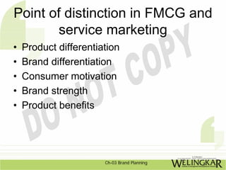 Point of distinction in FMCG and
        service marketing
•   Product differentiation
•   Brand differentiation
•   Consumer motivation
•   Brand strength
•   Product benefits




                       Ch-03 Brand Planning
 