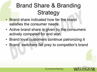 Brand Share & Branding
             Strategy
• Brand share indicated how far the brand
  satisfies the consumer needs
• Active brand share is given by the consumers
  actively competed for and won.
• Brand loyal customers continue patronizing it
• Brand switchers fall prey to competitor's brand




                       Ch-03 Brand Planning
 