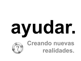 ayudar.
 Creando nuevas
      realidades.
 