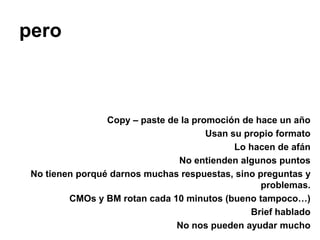 pero



                 Copy – paste de la promoción de hace un año
                                       Usan su propio formato
                                             Lo hacen de afán
                                No entienden algunos puntos
 No tienen porqué darnos muchas respuestas, sino preguntas y
                                                  problemas.
         CMOs y BM rotan cada 10 minutos (bueno tampoco…)
                                                Brief hablado
                                No nos pueden ayudar mucho
 