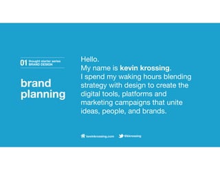 Hello.
01   thought starter series
     BRAND DESIGN
                              My name is kevin krossing.
                              I spend my waking hours blending
brand                         strategy with design to create the
planning                      digital tools, platforms and
                              marketing campaigns that unite
                              ideas, people, and brands.


                               kevinkrossing.com   @kkrossing
 