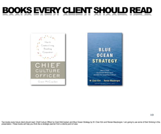 BOOKS EVERY CLIENT SHOULD READ




                                                                                                                                                                                   10

Two books every future client should read. Chief Culture Officer by Grant McCracken and Blue Ocean Strategy by W. Chan Kim and Renee Mauborgne. I am going to use some of their thinking in this
presentation. These books will help you think like a strategic planner from a clients point of view.
 