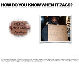 HOW DO YOU KNOW WHEN IT ZAGS?




                                                                                                                                                                                         12

This is a story that Jon Steel talks about in his book Truth, Lies and Advertising. If you look at the message of homeless signs you already know what the category norm includes: Homeless and Hungry.
Please Help. While that message is sad everyone has heard it over and over again. The Homeless man on the right has a sign that reads: Ninja’s killed my family - Need Money for Kung-Fu Lessons.
Which message would test better in focus groups if we asked questions like: Do you recognize this person as homeless? Do you think that this person would spend the money you give them on food?
Does the message bring a tear to your eye? Does is make you feel guilty for the person holding the sign?
 