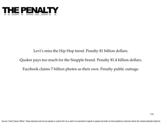 THE PENALTY



                                         Levi’s miss the Hip Hop trend. Penalty $1 billion dollars.

                       Quaker pays too much for the Snapple brand. Penalty $1.4 billion dollars.

                           Facebook claims 7 billion photos as their own. Penalty public outrage.




                                                                                                                                                                                                  14

Source: Chief Culture Officer. These decisions did not put people or culture first. As a client it is important to speak to people and listen to trend spotters to discover where the market potential might be.
 