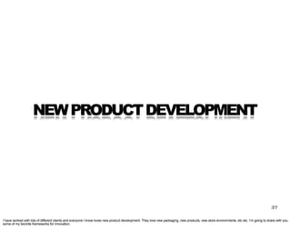 NEW PRODUCT DEVELOPMENT




                                                                                                                                                                                       37

I have worked with lots of different clients and everyone I know loves new product development. They love new packaging, new products, new store environments, etc etc. I’m going to share with you
some of my favorite frameworks for innovation.
 