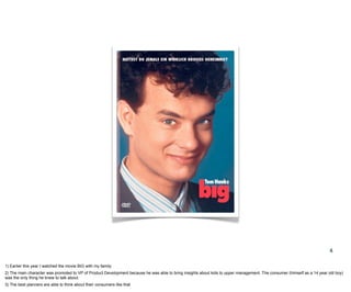 4

1) Earlier this year I watched the movie BIG with my family
2) The main character was promoted to VP of Product Development because he was able to bring insights about kids to upper management. The consumer (himself as a 14 year old boy)
was the only thing he knew to talk about.
3) The best planners are able to think about their consumers like that
 